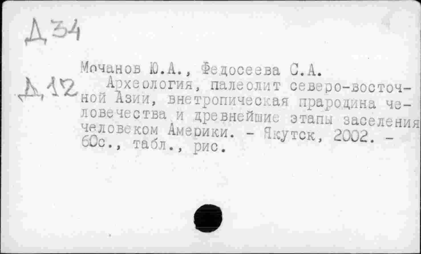 ﻿Мочанов iü.A., Федосеева С. А.
Археология, палеолит северо-восточной Азии, внетропичес. ая прародина человечества и древнейшие этапы заселения деловиком Америки. - Якутск, 2002 -otic., табл., рис.